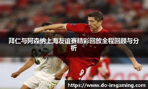 拜仁与阿森纳上海友谊赛精彩回放全程回顾与分析